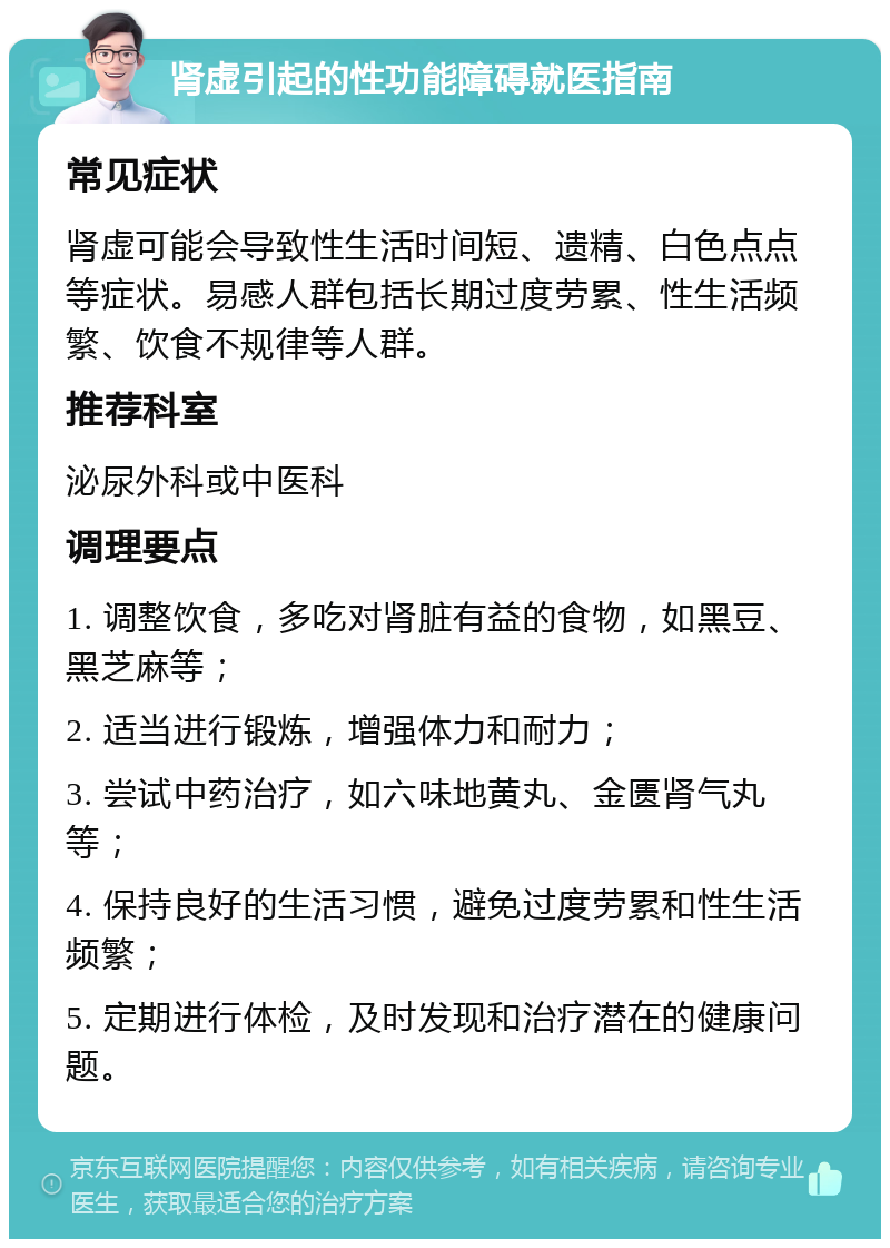 肾虚引起的性功能障碍就医指南 常见症状 肾虚可能会导致性生活时间短、遗精、白色点点等症状。易感人群包括长期过度劳累、性生活频繁、饮食不规律等人群。 推荐科室 泌尿外科或中医科 调理要点 1. 调整饮食，多吃对肾脏有益的食物，如黑豆、黑芝麻等； 2. 适当进行锻炼，增强体力和耐力； 3. 尝试中药治疗，如六味地黄丸、金匮肾气丸等； 4. 保持良好的生活习惯，避免过度劳累和性生活频繁； 5. 定期进行体检，及时发现和治疗潜在的健康问题。