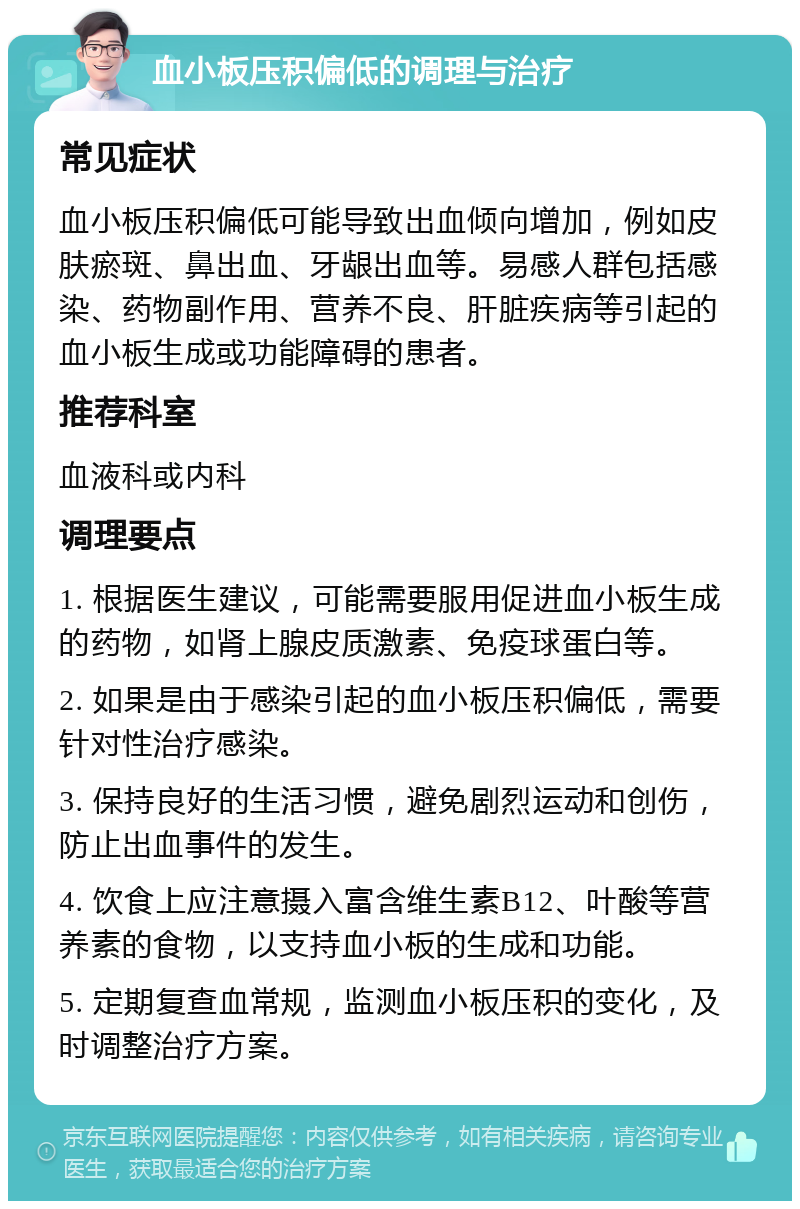 血小板压积偏低的调理与治疗 常见症状 血小板压积偏低可能导致出血倾向增加，例如皮肤瘀斑、鼻出血、牙龈出血等。易感人群包括感染、药物副作用、营养不良、肝脏疾病等引起的血小板生成或功能障碍的患者。 推荐科室 血液科或内科 调理要点 1. 根据医生建议，可能需要服用促进血小板生成的药物，如肾上腺皮质激素、免疫球蛋白等。 2. 如果是由于感染引起的血小板压积偏低，需要针对性治疗感染。 3. 保持良好的生活习惯，避免剧烈运动和创伤，防止出血事件的发生。 4. 饮食上应注意摄入富含维生素B12、叶酸等营养素的食物，以支持血小板的生成和功能。 5. 定期复查血常规，监测血小板压积的变化，及时调整治疗方案。