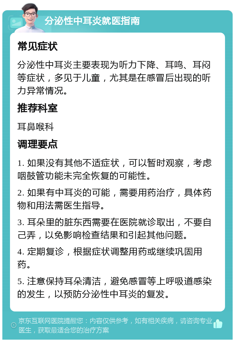 分泌性中耳炎就医指南 常见症状 分泌性中耳炎主要表现为听力下降、耳鸣、耳闷等症状，多见于儿童，尤其是在感冒后出现的听力异常情况。 推荐科室 耳鼻喉科 调理要点 1. 如果没有其他不适症状，可以暂时观察，考虑咽鼓管功能未完全恢复的可能性。 2. 如果有中耳炎的可能，需要用药治疗，具体药物和用法需医生指导。 3. 耳朵里的脏东西需要在医院就诊取出，不要自己弄，以免影响检查结果和引起其他问题。 4. 定期复诊，根据症状调整用药或继续巩固用药。 5. 注意保持耳朵清洁，避免感冒等上呼吸道感染的发生，以预防分泌性中耳炎的复发。