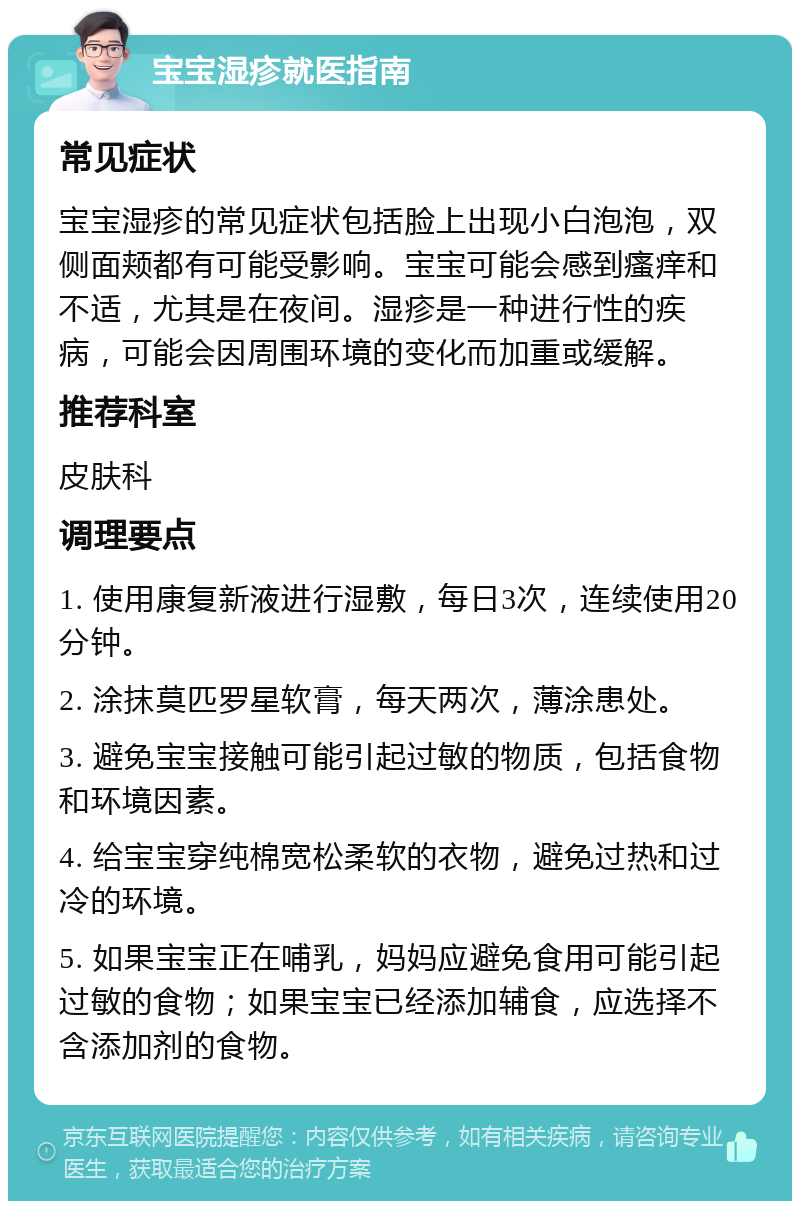 宝宝湿疹就医指南 常见症状 宝宝湿疹的常见症状包括脸上出现小白泡泡，双侧面颊都有可能受影响。宝宝可能会感到瘙痒和不适，尤其是在夜间。湿疹是一种进行性的疾病，可能会因周围环境的变化而加重或缓解。 推荐科室 皮肤科 调理要点 1. 使用康复新液进行湿敷，每日3次，连续使用20分钟。 2. 涂抹莫匹罗星软膏，每天两次，薄涂患处。 3. 避免宝宝接触可能引起过敏的物质，包括食物和环境因素。 4. 给宝宝穿纯棉宽松柔软的衣物，避免过热和过冷的环境。 5. 如果宝宝正在哺乳，妈妈应避免食用可能引起过敏的食物；如果宝宝已经添加辅食，应选择不含添加剂的食物。