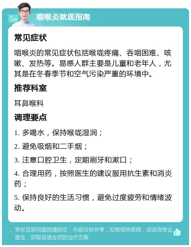 咽喉炎就医指南 常见症状 咽喉炎的常见症状包括喉咙疼痛、吞咽困难、咳嗽、发热等。易感人群主要是儿童和老年人，尤其是在冬春季节和空气污染严重的环境中。 推荐科室 耳鼻喉科 调理要点 1. 多喝水，保持喉咙湿润； 2. 避免吸烟和二手烟； 3. 注意口腔卫生，定期刷牙和漱口； 4. 合理用药，按照医生的建议服用抗生素和消炎药； 5. 保持良好的生活习惯，避免过度疲劳和情绪波动。