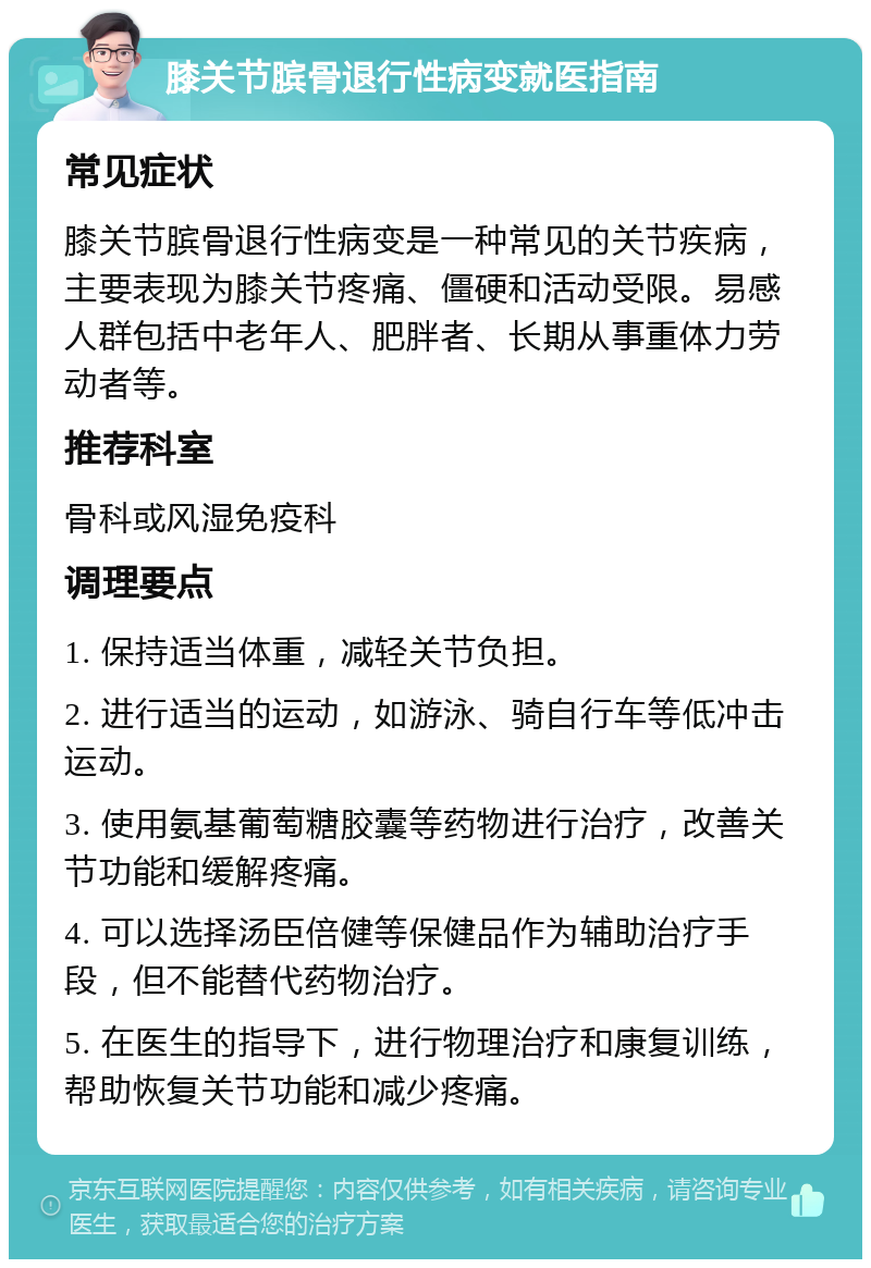 膝关节膑骨退行性病变就医指南 常见症状 膝关节膑骨退行性病变是一种常见的关节疾病，主要表现为膝关节疼痛、僵硬和活动受限。易感人群包括中老年人、肥胖者、长期从事重体力劳动者等。 推荐科室 骨科或风湿免疫科 调理要点 1. 保持适当体重，减轻关节负担。 2. 进行适当的运动，如游泳、骑自行车等低冲击运动。 3. 使用氨基葡萄糖胶囊等药物进行治疗，改善关节功能和缓解疼痛。 4. 可以选择汤臣倍健等保健品作为辅助治疗手段，但不能替代药物治疗。 5. 在医生的指导下，进行物理治疗和康复训练，帮助恢复关节功能和减少疼痛。