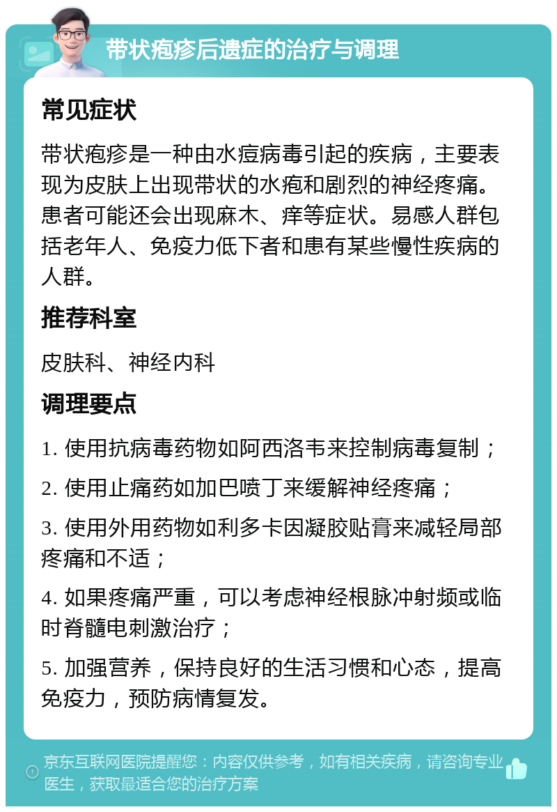 带状疱疹后遗症的治疗与调理 常见症状 带状疱疹是一种由水痘病毒引起的疾病，主要表现为皮肤上出现带状的水疱和剧烈的神经疼痛。患者可能还会出现麻木、痒等症状。易感人群包括老年人、免疫力低下者和患有某些慢性疾病的人群。 推荐科室 皮肤科、神经内科 调理要点 1. 使用抗病毒药物如阿西洛韦来控制病毒复制； 2. 使用止痛药如加巴喷丁来缓解神经疼痛； 3. 使用外用药物如利多卡因凝胶贴膏来减轻局部疼痛和不适； 4. 如果疼痛严重，可以考虑神经根脉冲射频或临时脊髓电刺激治疗； 5. 加强营养，保持良好的生活习惯和心态，提高免疫力，预防病情复发。