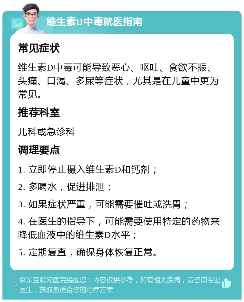 维生素D中毒就医指南 常见症状 维生素D中毒可能导致恶心、呕吐、食欲不振、头痛、口渴、多尿等症状，尤其是在儿童中更为常见。 推荐科室 儿科或急诊科 调理要点 1. 立即停止摄入维生素D和钙剂； 2. 多喝水，促进排泄； 3. 如果症状严重，可能需要催吐或洗胃； 4. 在医生的指导下，可能需要使用特定的药物来降低血液中的维生素D水平； 5. 定期复查，确保身体恢复正常。