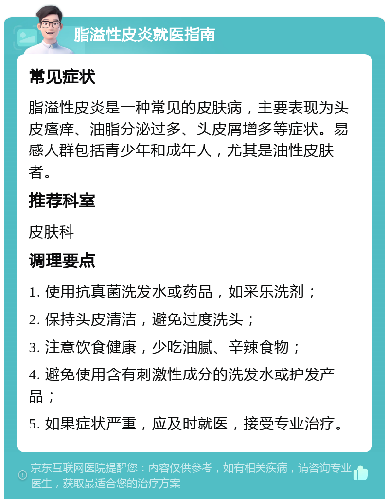 脂溢性皮炎就医指南 常见症状 脂溢性皮炎是一种常见的皮肤病，主要表现为头皮瘙痒、油脂分泌过多、头皮屑增多等症状。易感人群包括青少年和成年人，尤其是油性皮肤者。 推荐科室 皮肤科 调理要点 1. 使用抗真菌洗发水或药品，如采乐洗剂； 2. 保持头皮清洁，避免过度洗头； 3. 注意饮食健康，少吃油腻、辛辣食物； 4. 避免使用含有刺激性成分的洗发水或护发产品； 5. 如果症状严重，应及时就医，接受专业治疗。