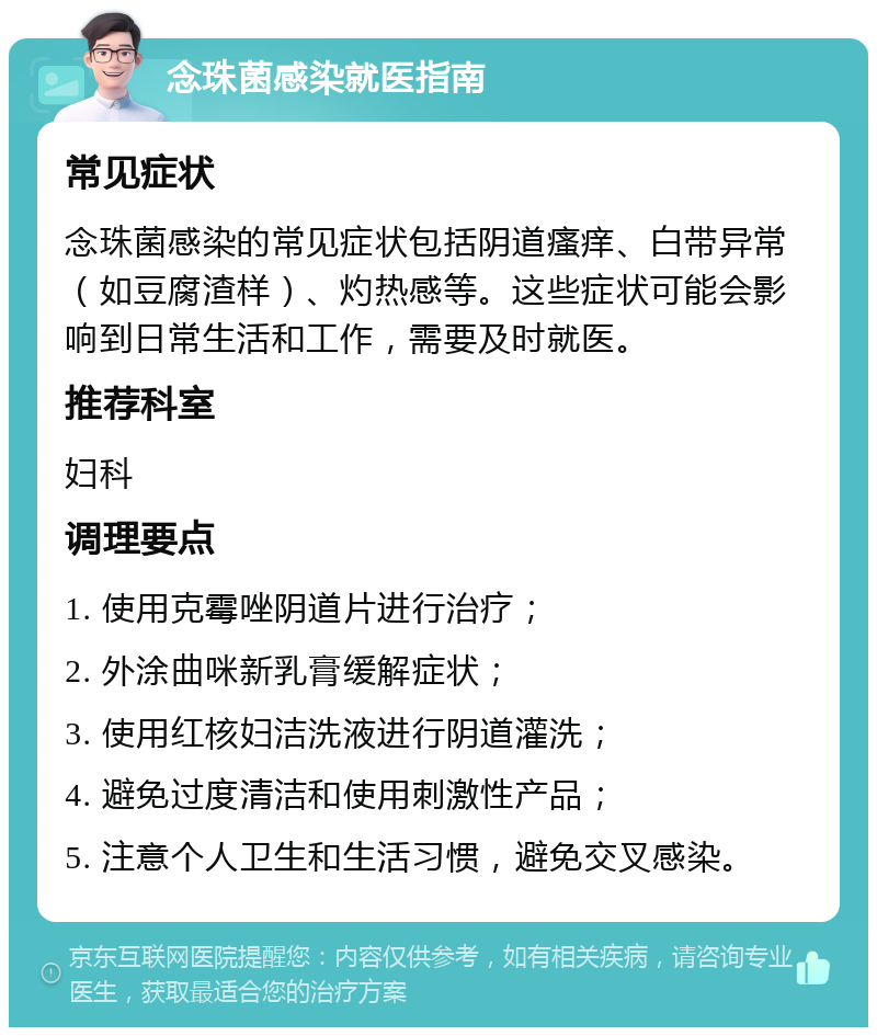 念珠菌感染就医指南 常见症状 念珠菌感染的常见症状包括阴道瘙痒、白带异常（如豆腐渣样）、灼热感等。这些症状可能会影响到日常生活和工作，需要及时就医。 推荐科室 妇科 调理要点 1. 使用克霉唑阴道片进行治疗； 2. 外涂曲咪新乳膏缓解症状； 3. 使用红核妇洁洗液进行阴道灌洗； 4. 避免过度清洁和使用刺激性产品； 5. 注意个人卫生和生活习惯，避免交叉感染。