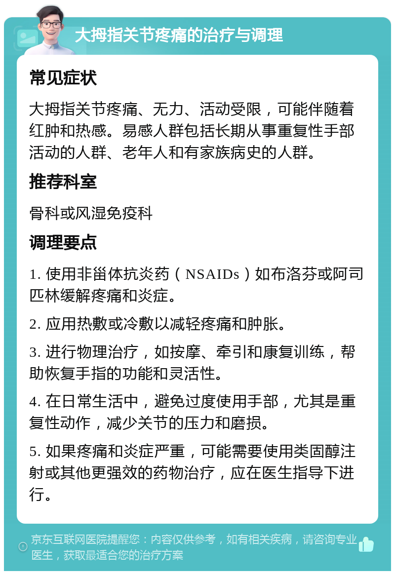 大拇指关节疼痛的治疗与调理 常见症状 大拇指关节疼痛、无力、活动受限，可能伴随着红肿和热感。易感人群包括长期从事重复性手部活动的人群、老年人和有家族病史的人群。 推荐科室 骨科或风湿免疫科 调理要点 1. 使用非甾体抗炎药（NSAIDs）如布洛芬或阿司匹林缓解疼痛和炎症。 2. 应用热敷或冷敷以减轻疼痛和肿胀。 3. 进行物理治疗，如按摩、牵引和康复训练，帮助恢复手指的功能和灵活性。 4. 在日常生活中，避免过度使用手部，尤其是重复性动作，减少关节的压力和磨损。 5. 如果疼痛和炎症严重，可能需要使用类固醇注射或其他更强效的药物治疗，应在医生指导下进行。