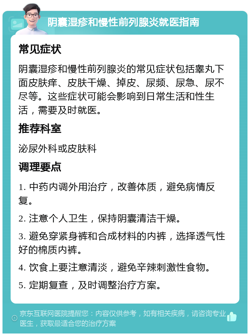 阴囊湿疹和慢性前列腺炎就医指南 常见症状 阴囊湿疹和慢性前列腺炎的常见症状包括睾丸下面皮肤痒、皮肤干燥、掉皮、尿频、尿急、尿不尽等。这些症状可能会影响到日常生活和性生活，需要及时就医。 推荐科室 泌尿外科或皮肤科 调理要点 1. 中药内调外用治疗，改善体质，避免病情反复。 2. 注意个人卫生，保持阴囊清洁干燥。 3. 避免穿紧身裤和合成材料的内裤，选择透气性好的棉质内裤。 4. 饮食上要注意清淡，避免辛辣刺激性食物。 5. 定期复查，及时调整治疗方案。