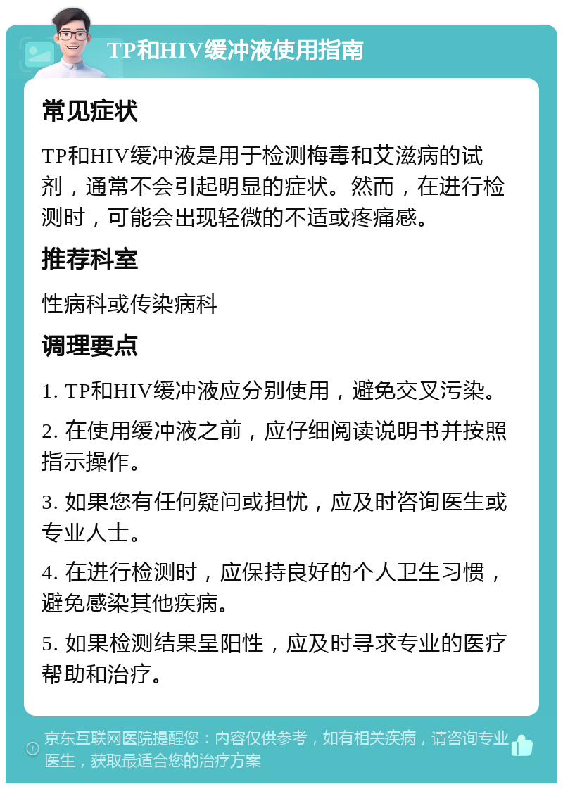 TP和HIV缓冲液使用指南 常见症状 TP和HIV缓冲液是用于检测梅毒和艾滋病的试剂，通常不会引起明显的症状。然而，在进行检测时，可能会出现轻微的不适或疼痛感。 推荐科室 性病科或传染病科 调理要点 1. TP和HIV缓冲液应分别使用，避免交叉污染。 2. 在使用缓冲液之前，应仔细阅读说明书并按照指示操作。 3. 如果您有任何疑问或担忧，应及时咨询医生或专业人士。 4. 在进行检测时，应保持良好的个人卫生习惯，避免感染其他疾病。 5. 如果检测结果呈阳性，应及时寻求专业的医疗帮助和治疗。