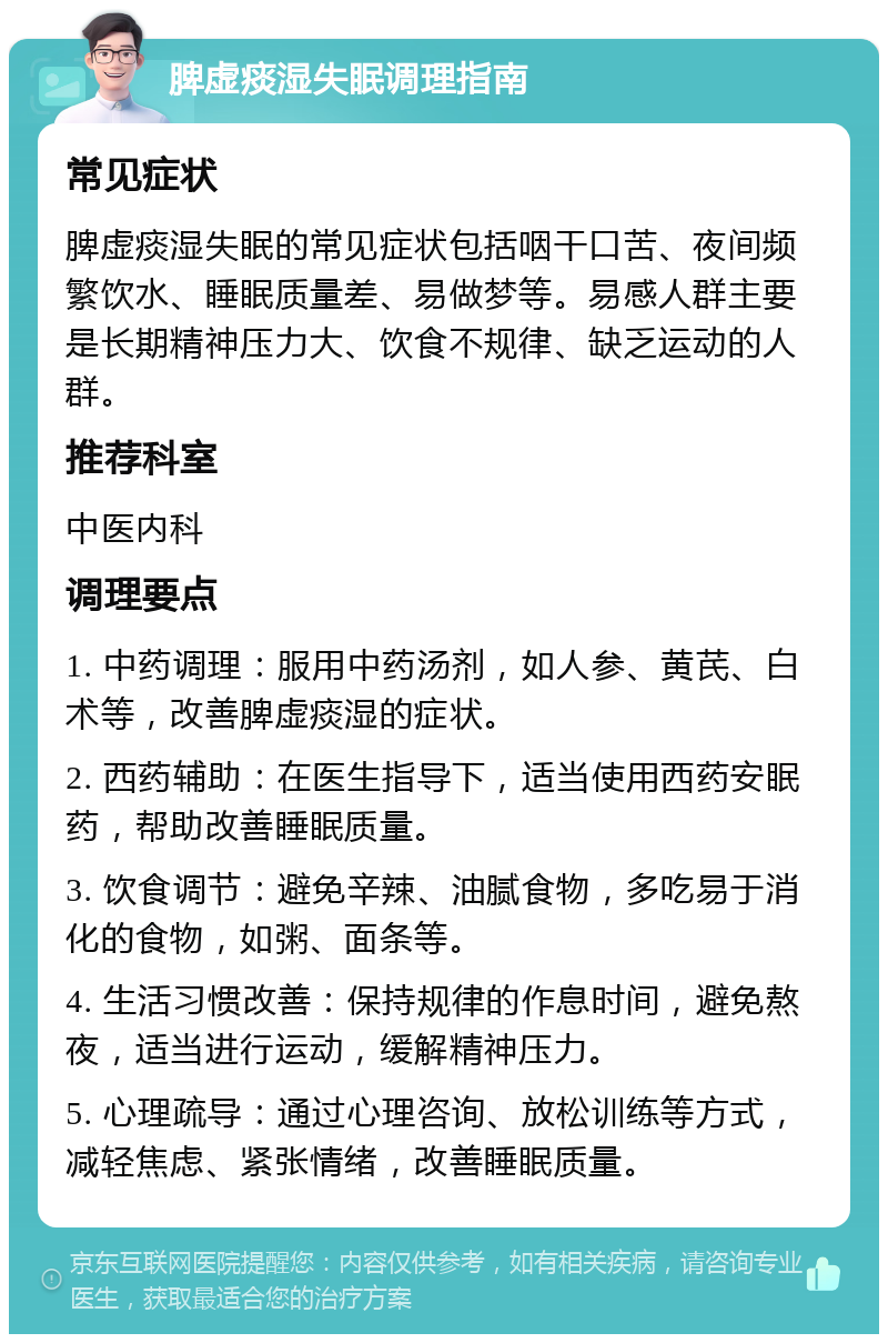 脾虚痰湿失眠调理指南 常见症状 脾虚痰湿失眠的常见症状包括咽干口苦、夜间频繁饮水、睡眠质量差、易做梦等。易感人群主要是长期精神压力大、饮食不规律、缺乏运动的人群。 推荐科室 中医内科 调理要点 1. 中药调理：服用中药汤剂，如人参、黄芪、白术等，改善脾虚痰湿的症状。 2. 西药辅助：在医生指导下，适当使用西药安眠药，帮助改善睡眠质量。 3. 饮食调节：避免辛辣、油腻食物，多吃易于消化的食物，如粥、面条等。 4. 生活习惯改善：保持规律的作息时间，避免熬夜，适当进行运动，缓解精神压力。 5. 心理疏导：通过心理咨询、放松训练等方式，减轻焦虑、紧张情绪，改善睡眠质量。