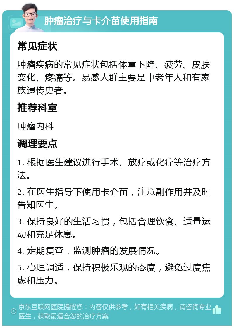 肿瘤治疗与卡介苗使用指南 常见症状 肿瘤疾病的常见症状包括体重下降、疲劳、皮肤变化、疼痛等。易感人群主要是中老年人和有家族遗传史者。 推荐科室 肿瘤内科 调理要点 1. 根据医生建议进行手术、放疗或化疗等治疗方法。 2. 在医生指导下使用卡介苗，注意副作用并及时告知医生。 3. 保持良好的生活习惯，包括合理饮食、适量运动和充足休息。 4. 定期复查，监测肿瘤的发展情况。 5. 心理调适，保持积极乐观的态度，避免过度焦虑和压力。