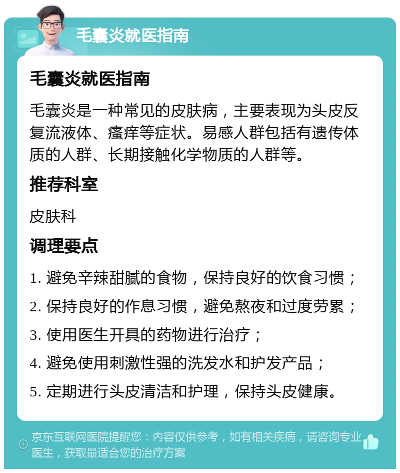 毛囊炎就医指南 毛囊炎就医指南 毛囊炎是一种常见的皮肤病，主要表现为头皮反复流液体、瘙痒等症状。易感人群包括有遗传体质的人群、长期接触化学物质的人群等。 推荐科室 皮肤科 调理要点 1. 避免辛辣甜腻的食物，保持良好的饮食习惯； 2. 保持良好的作息习惯，避免熬夜和过度劳累； 3. 使用医生开具的药物进行治疗； 4. 避免使用刺激性强的洗发水和护发产品； 5. 定期进行头皮清洁和护理，保持头皮健康。