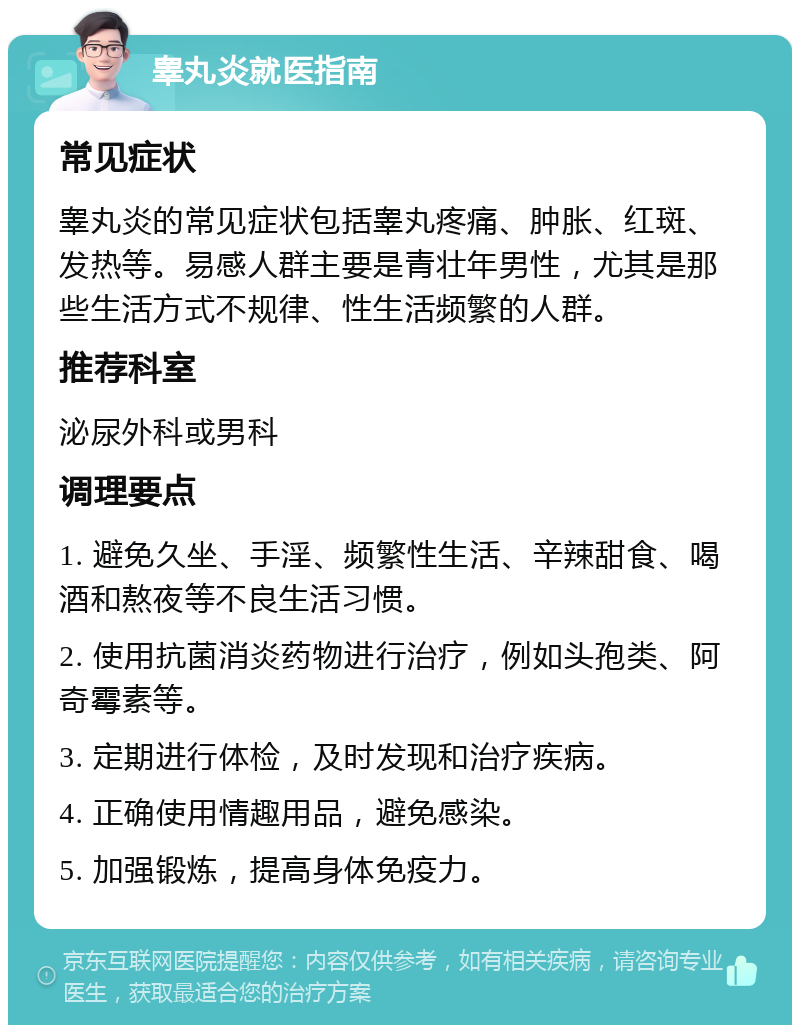 睾丸炎就医指南 常见症状 睾丸炎的常见症状包括睾丸疼痛、肿胀、红斑、发热等。易感人群主要是青壮年男性，尤其是那些生活方式不规律、性生活频繁的人群。 推荐科室 泌尿外科或男科 调理要点 1. 避免久坐、手淫、频繁性生活、辛辣甜食、喝酒和熬夜等不良生活习惯。 2. 使用抗菌消炎药物进行治疗，例如头孢类、阿奇霉素等。 3. 定期进行体检，及时发现和治疗疾病。 4. 正确使用情趣用品，避免感染。 5. 加强锻炼，提高身体免疫力。