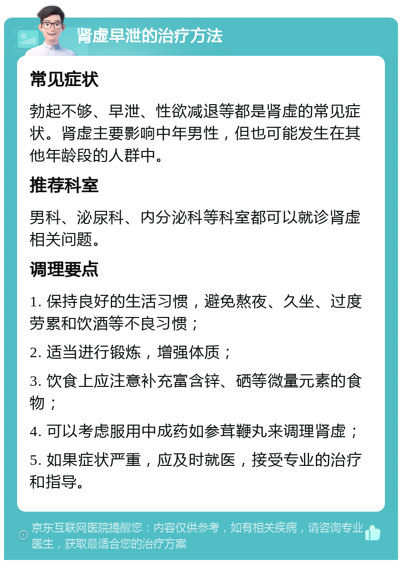 肾虚早泄的治疗方法 常见症状 勃起不够、早泄、性欲减退等都是肾虚的常见症状。肾虚主要影响中年男性，但也可能发生在其他年龄段的人群中。 推荐科室 男科、泌尿科、内分泌科等科室都可以就诊肾虚相关问题。 调理要点 1. 保持良好的生活习惯，避免熬夜、久坐、过度劳累和饮酒等不良习惯； 2. 适当进行锻炼，增强体质； 3. 饮食上应注意补充富含锌、硒等微量元素的食物； 4. 可以考虑服用中成药如参茸鞭丸来调理肾虚； 5. 如果症状严重，应及时就医，接受专业的治疗和指导。