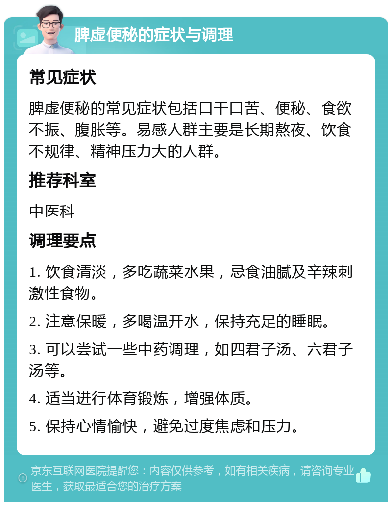 脾虚便秘的症状与调理 常见症状 脾虚便秘的常见症状包括口干口苦、便秘、食欲不振、腹胀等。易感人群主要是长期熬夜、饮食不规律、精神压力大的人群。 推荐科室 中医科 调理要点 1. 饮食清淡，多吃蔬菜水果，忌食油腻及辛辣刺激性食物。 2. 注意保暖，多喝温开水，保持充足的睡眠。 3. 可以尝试一些中药调理，如四君子汤、六君子汤等。 4. 适当进行体育锻炼，增强体质。 5. 保持心情愉快，避免过度焦虑和压力。