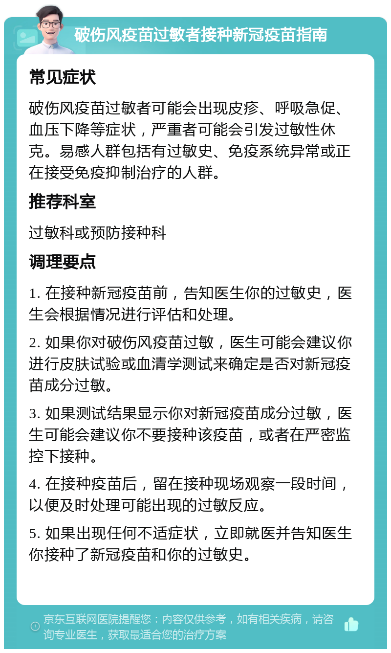 破伤风疫苗过敏者接种新冠疫苗指南 常见症状 破伤风疫苗过敏者可能会出现皮疹、呼吸急促、血压下降等症状，严重者可能会引发过敏性休克。易感人群包括有过敏史、免疫系统异常或正在接受免疫抑制治疗的人群。 推荐科室 过敏科或预防接种科 调理要点 1. 在接种新冠疫苗前，告知医生你的过敏史，医生会根据情况进行评估和处理。 2. 如果你对破伤风疫苗过敏，医生可能会建议你进行皮肤试验或血清学测试来确定是否对新冠疫苗成分过敏。 3. 如果测试结果显示你对新冠疫苗成分过敏，医生可能会建议你不要接种该疫苗，或者在严密监控下接种。 4. 在接种疫苗后，留在接种现场观察一段时间，以便及时处理可能出现的过敏反应。 5. 如果出现任何不适症状，立即就医并告知医生你接种了新冠疫苗和你的过敏史。