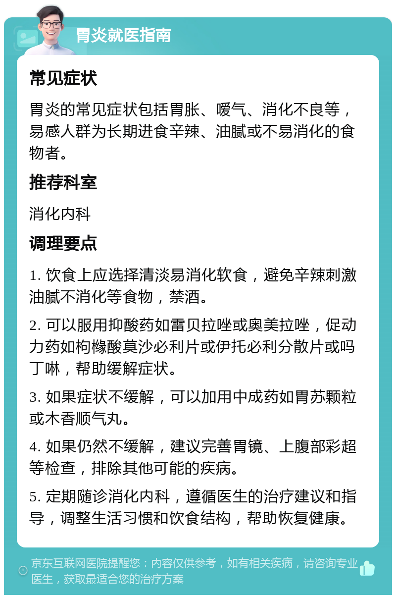 胃炎就医指南 常见症状 胃炎的常见症状包括胃胀、嗳气、消化不良等，易感人群为长期进食辛辣、油腻或不易消化的食物者。 推荐科室 消化内科 调理要点 1. 饮食上应选择清淡易消化软食，避免辛辣刺激油腻不消化等食物，禁酒。 2. 可以服用抑酸药如雷贝拉唑或奥美拉唑，促动力药如枸橼酸莫沙必利片或伊托必利分散片或吗丁啉，帮助缓解症状。 3. 如果症状不缓解，可以加用中成药如胃苏颗粒或木香顺气丸。 4. 如果仍然不缓解，建议完善胃镜、上腹部彩超等检查，排除其他可能的疾病。 5. 定期随诊消化内科，遵循医生的治疗建议和指导，调整生活习惯和饮食结构，帮助恢复健康。