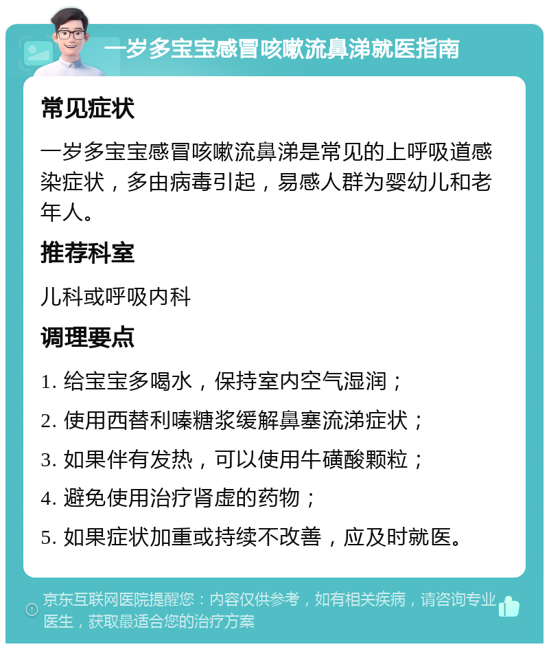 一岁多宝宝感冒咳嗽流鼻涕就医指南 常见症状 一岁多宝宝感冒咳嗽流鼻涕是常见的上呼吸道感染症状，多由病毒引起，易感人群为婴幼儿和老年人。 推荐科室 儿科或呼吸内科 调理要点 1. 给宝宝多喝水，保持室内空气湿润； 2. 使用西替利嗪糖浆缓解鼻塞流涕症状； 3. 如果伴有发热，可以使用牛磺酸颗粒； 4. 避免使用治疗肾虚的药物； 5. 如果症状加重或持续不改善，应及时就医。