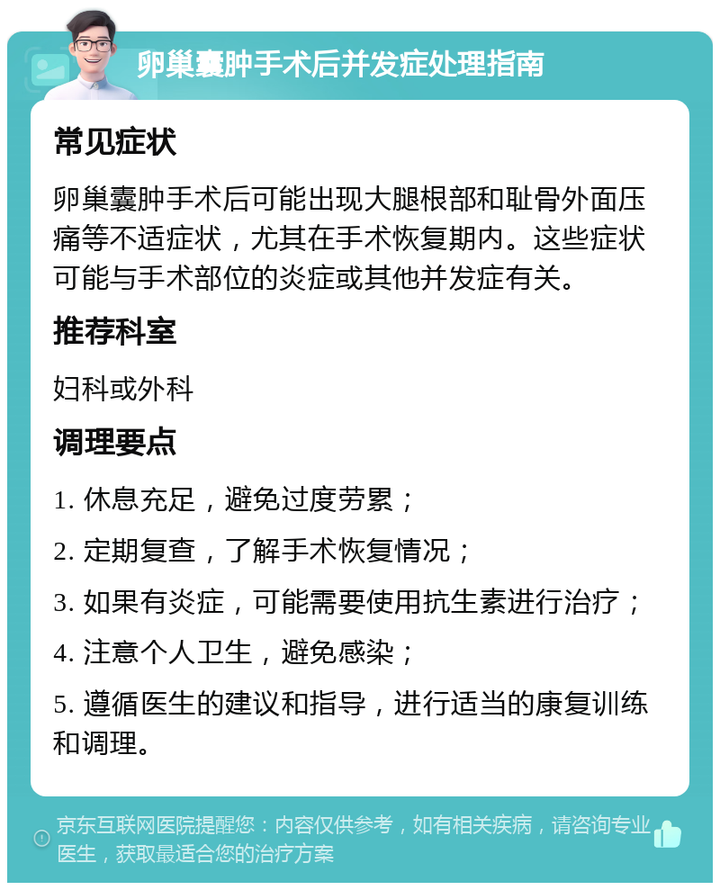 卵巢囊肿手术后并发症处理指南 常见症状 卵巢囊肿手术后可能出现大腿根部和耻骨外面压痛等不适症状，尤其在手术恢复期内。这些症状可能与手术部位的炎症或其他并发症有关。 推荐科室 妇科或外科 调理要点 1. 休息充足，避免过度劳累； 2. 定期复查，了解手术恢复情况； 3. 如果有炎症，可能需要使用抗生素进行治疗； 4. 注意个人卫生，避免感染； 5. 遵循医生的建议和指导，进行适当的康复训练和调理。