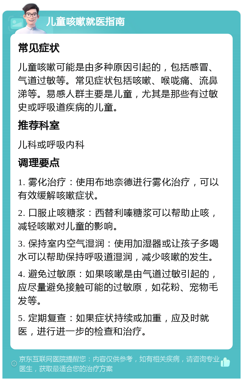 儿童咳嗽就医指南 常见症状 儿童咳嗽可能是由多种原因引起的，包括感冒、气道过敏等。常见症状包括咳嗽、喉咙痛、流鼻涕等。易感人群主要是儿童，尤其是那些有过敏史或呼吸道疾病的儿童。 推荐科室 儿科或呼吸内科 调理要点 1. 雾化治疗：使用布地奈德进行雾化治疗，可以有效缓解咳嗽症状。 2. 口服止咳糖浆：西替利嗪糖浆可以帮助止咳，减轻咳嗽对儿童的影响。 3. 保持室内空气湿润：使用加湿器或让孩子多喝水可以帮助保持呼吸道湿润，减少咳嗽的发生。 4. 避免过敏原：如果咳嗽是由气道过敏引起的，应尽量避免接触可能的过敏原，如花粉、宠物毛发等。 5. 定期复查：如果症状持续或加重，应及时就医，进行进一步的检查和治疗。