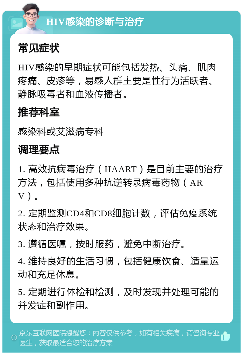 HIV感染的诊断与治疗 常见症状 HIV感染的早期症状可能包括发热、头痛、肌肉疼痛、皮疹等，易感人群主要是性行为活跃者、静脉吸毒者和血液传播者。 推荐科室 感染科或艾滋病专科 调理要点 1. 高效抗病毒治疗（HAART）是目前主要的治疗方法，包括使用多种抗逆转录病毒药物（ARV）。 2. 定期监测CD4和CD8细胞计数，评估免疫系统状态和治疗效果。 3. 遵循医嘱，按时服药，避免中断治疗。 4. 维持良好的生活习惯，包括健康饮食、适量运动和充足休息。 5. 定期进行体检和检测，及时发现并处理可能的并发症和副作用。