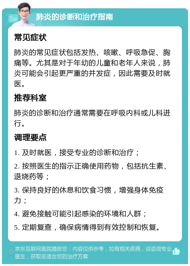 肺炎的诊断和治疗指南 常见症状 肺炎的常见症状包括发热、咳嗽、呼吸急促、胸痛等。尤其是对于年幼的儿童和老年人来说，肺炎可能会引起更严重的并发症，因此需要及时就医。 推荐科室 肺炎的诊断和治疗通常需要在呼吸内科或儿科进行。 调理要点 1. 及时就医，接受专业的诊断和治疗； 2. 按照医生的指示正确使用药物，包括抗生素、退烧药等； 3. 保持良好的休息和饮食习惯，增强身体免疫力； 4. 避免接触可能引起感染的环境和人群； 5. 定期复查，确保病情得到有效控制和恢复。