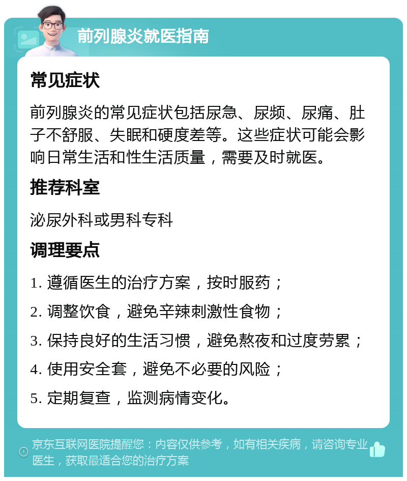 前列腺炎就医指南 常见症状 前列腺炎的常见症状包括尿急、尿频、尿痛、肚子不舒服、失眠和硬度差等。这些症状可能会影响日常生活和性生活质量，需要及时就医。 推荐科室 泌尿外科或男科专科 调理要点 1. 遵循医生的治疗方案，按时服药； 2. 调整饮食，避免辛辣刺激性食物； 3. 保持良好的生活习惯，避免熬夜和过度劳累； 4. 使用安全套，避免不必要的风险； 5. 定期复查，监测病情变化。