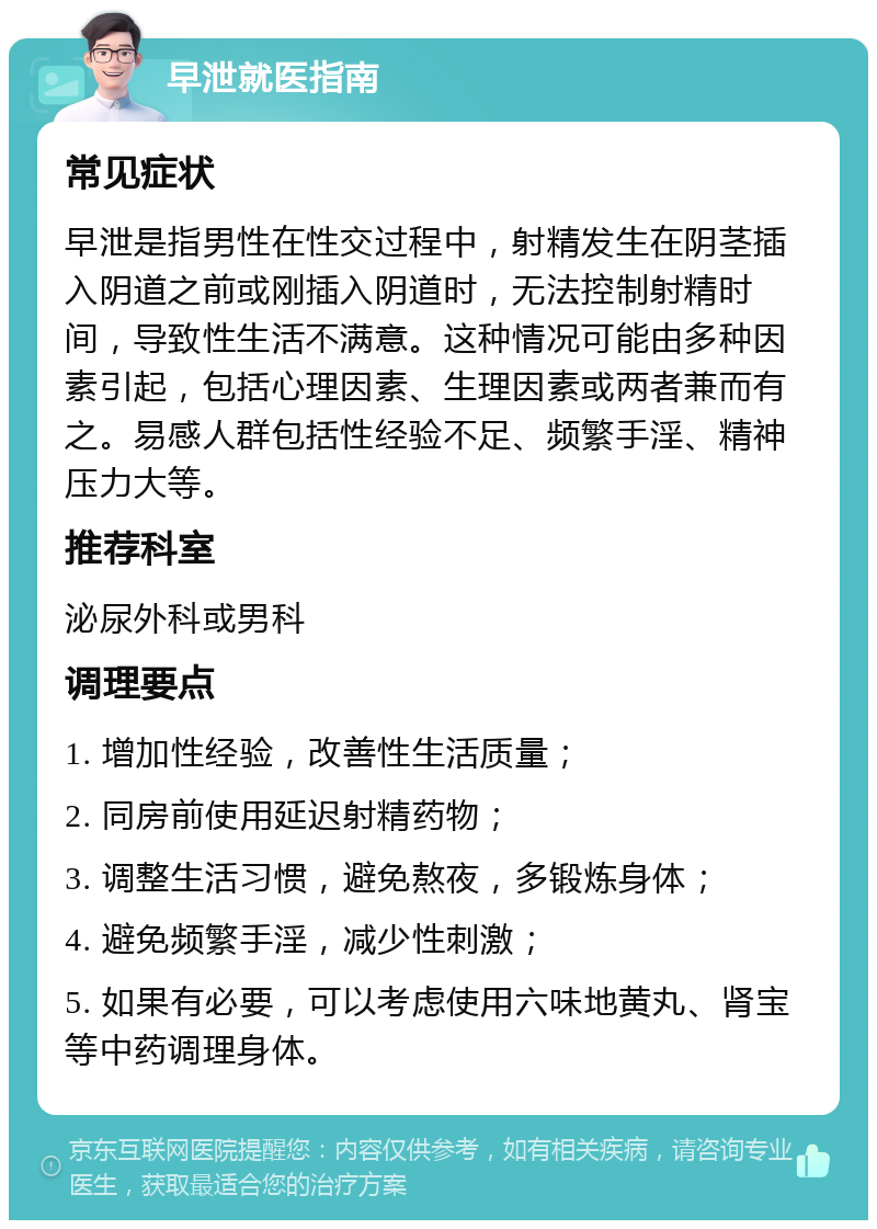 早泄就医指南 常见症状 早泄是指男性在性交过程中，射精发生在阴茎插入阴道之前或刚插入阴道时，无法控制射精时间，导致性生活不满意。这种情况可能由多种因素引起，包括心理因素、生理因素或两者兼而有之。易感人群包括性经验不足、频繁手淫、精神压力大等。 推荐科室 泌尿外科或男科 调理要点 1. 增加性经验，改善性生活质量； 2. 同房前使用延迟射精药物； 3. 调整生活习惯，避免熬夜，多锻炼身体； 4. 避免频繁手淫，减少性刺激； 5. 如果有必要，可以考虑使用六味地黄丸、肾宝等中药调理身体。