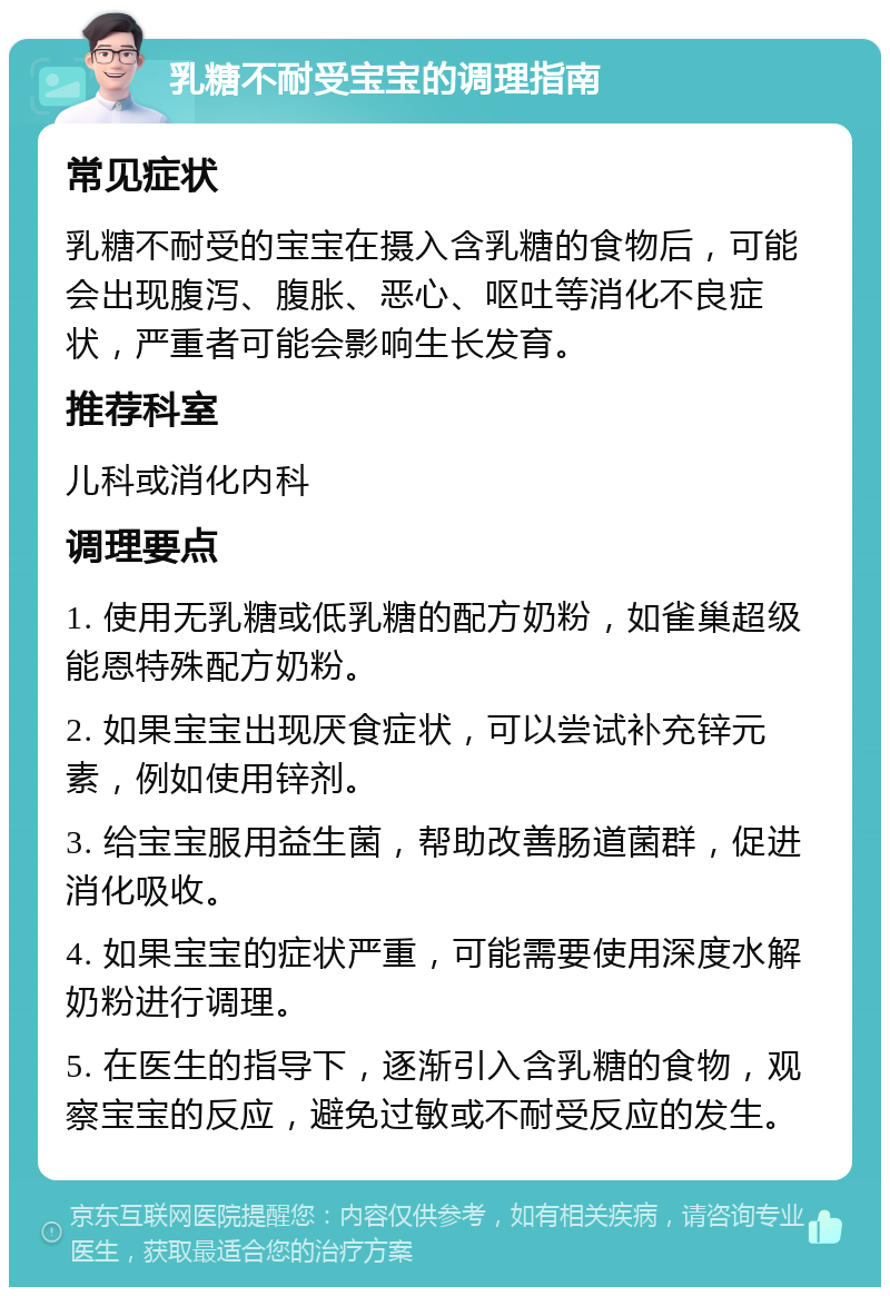 乳糖不耐受宝宝的调理指南 常见症状 乳糖不耐受的宝宝在摄入含乳糖的食物后，可能会出现腹泻、腹胀、恶心、呕吐等消化不良症状，严重者可能会影响生长发育。 推荐科室 儿科或消化内科 调理要点 1. 使用无乳糖或低乳糖的配方奶粉，如雀巢超级能恩特殊配方奶粉。 2. 如果宝宝出现厌食症状，可以尝试补充锌元素，例如使用锌剂。 3. 给宝宝服用益生菌，帮助改善肠道菌群，促进消化吸收。 4. 如果宝宝的症状严重，可能需要使用深度水解奶粉进行调理。 5. 在医生的指导下，逐渐引入含乳糖的食物，观察宝宝的反应，避免过敏或不耐受反应的发生。