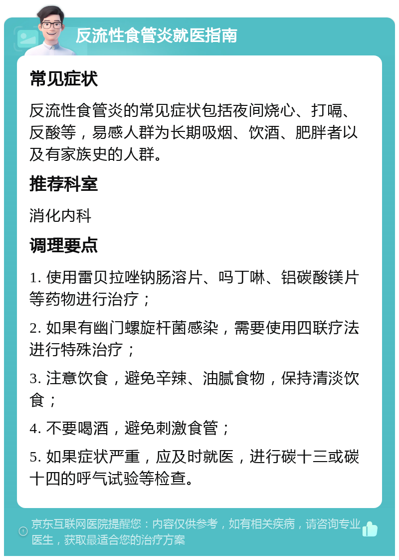 反流性食管炎就医指南 常见症状 反流性食管炎的常见症状包括夜间烧心、打嗝、反酸等，易感人群为长期吸烟、饮酒、肥胖者以及有家族史的人群。 推荐科室 消化内科 调理要点 1. 使用雷贝拉唑钠肠溶片、吗丁啉、铝碳酸镁片等药物进行治疗； 2. 如果有幽门螺旋杆菌感染，需要使用四联疗法进行特殊治疗； 3. 注意饮食，避免辛辣、油腻食物，保持清淡饮食； 4. 不要喝酒，避免刺激食管； 5. 如果症状严重，应及时就医，进行碳十三或碳十四的呼气试验等检查。