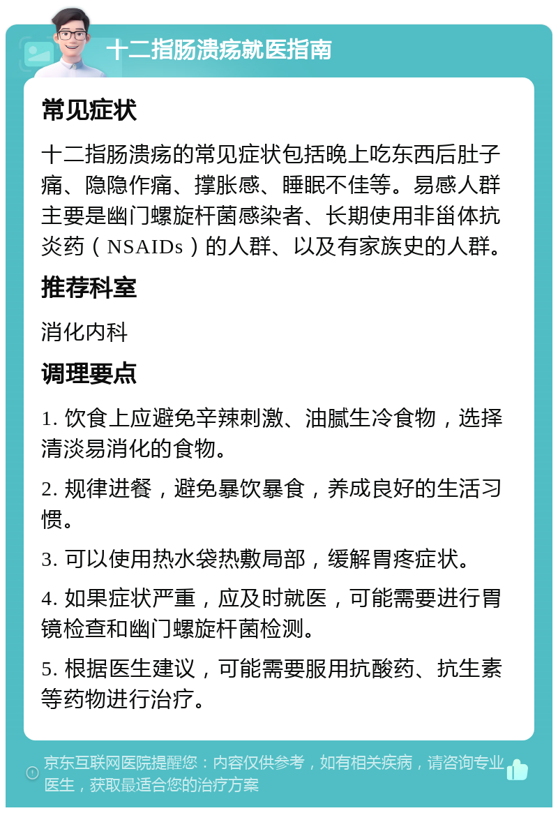 十二指肠溃疡就医指南 常见症状 十二指肠溃疡的常见症状包括晚上吃东西后肚子痛、隐隐作痛、撑胀感、睡眠不佳等。易感人群主要是幽门螺旋杆菌感染者、长期使用非甾体抗炎药（NSAIDs）的人群、以及有家族史的人群。 推荐科室 消化内科 调理要点 1. 饮食上应避免辛辣刺激、油腻生冷食物，选择清淡易消化的食物。 2. 规律进餐，避免暴饮暴食，养成良好的生活习惯。 3. 可以使用热水袋热敷局部，缓解胃疼症状。 4. 如果症状严重，应及时就医，可能需要进行胃镜检查和幽门螺旋杆菌检测。 5. 根据医生建议，可能需要服用抗酸药、抗生素等药物进行治疗。