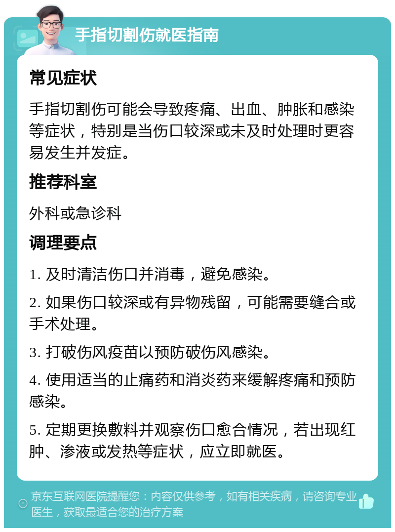 手指切割伤就医指南 常见症状 手指切割伤可能会导致疼痛、出血、肿胀和感染等症状，特别是当伤口较深或未及时处理时更容易发生并发症。 推荐科室 外科或急诊科 调理要点 1. 及时清洁伤口并消毒，避免感染。 2. 如果伤口较深或有异物残留，可能需要缝合或手术处理。 3. 打破伤风疫苗以预防破伤风感染。 4. 使用适当的止痛药和消炎药来缓解疼痛和预防感染。 5. 定期更换敷料并观察伤口愈合情况，若出现红肿、渗液或发热等症状，应立即就医。