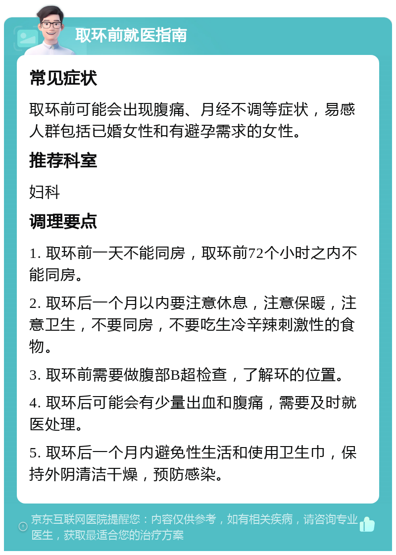 取环前就医指南 常见症状 取环前可能会出现腹痛、月经不调等症状，易感人群包括已婚女性和有避孕需求的女性。 推荐科室 妇科 调理要点 1. 取环前一天不能同房，取环前72个小时之内不能同房。 2. 取环后一个月以内要注意休息，注意保暖，注意卫生，不要同房，不要吃生冷辛辣刺激性的食物。 3. 取环前需要做腹部B超检查，了解环的位置。 4. 取环后可能会有少量出血和腹痛，需要及时就医处理。 5. 取环后一个月内避免性生活和使用卫生巾，保持外阴清洁干燥，预防感染。