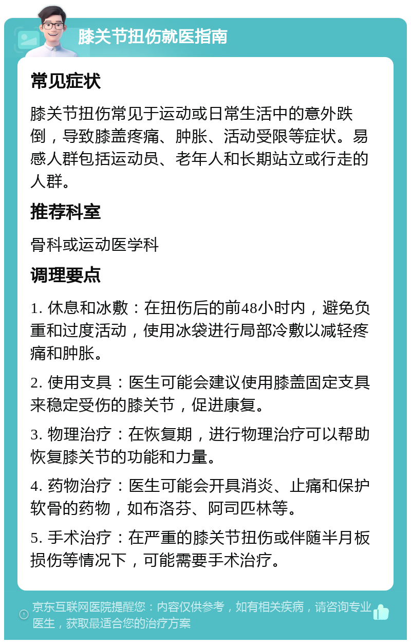 膝关节扭伤就医指南 常见症状 膝关节扭伤常见于运动或日常生活中的意外跌倒，导致膝盖疼痛、肿胀、活动受限等症状。易感人群包括运动员、老年人和长期站立或行走的人群。 推荐科室 骨科或运动医学科 调理要点 1. 休息和冰敷：在扭伤后的前48小时内，避免负重和过度活动，使用冰袋进行局部冷敷以减轻疼痛和肿胀。 2. 使用支具：医生可能会建议使用膝盖固定支具来稳定受伤的膝关节，促进康复。 3. 物理治疗：在恢复期，进行物理治疗可以帮助恢复膝关节的功能和力量。 4. 药物治疗：医生可能会开具消炎、止痛和保护软骨的药物，如布洛芬、阿司匹林等。 5. 手术治疗：在严重的膝关节扭伤或伴随半月板损伤等情况下，可能需要手术治疗。