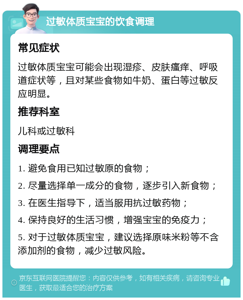 过敏体质宝宝的饮食调理 常见症状 过敏体质宝宝可能会出现湿疹、皮肤瘙痒、呼吸道症状等，且对某些食物如牛奶、蛋白等过敏反应明显。 推荐科室 儿科或过敏科 调理要点 1. 避免食用已知过敏原的食物； 2. 尽量选择单一成分的食物，逐步引入新食物； 3. 在医生指导下，适当服用抗过敏药物； 4. 保持良好的生活习惯，增强宝宝的免疫力； 5. 对于过敏体质宝宝，建议选择原味米粉等不含添加剂的食物，减少过敏风险。