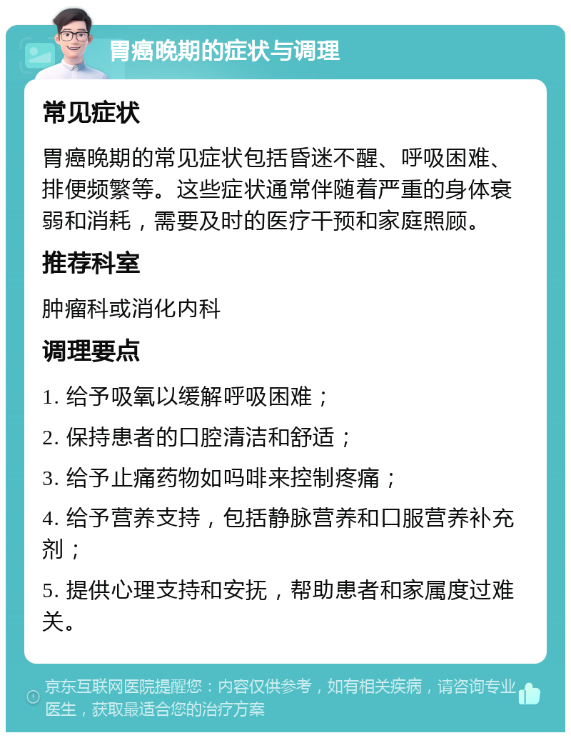 胃癌晚期的症状与调理 常见症状 胃癌晚期的常见症状包括昏迷不醒、呼吸困难、排便频繁等。这些症状通常伴随着严重的身体衰弱和消耗，需要及时的医疗干预和家庭照顾。 推荐科室 肿瘤科或消化内科 调理要点 1. 给予吸氧以缓解呼吸困难； 2. 保持患者的口腔清洁和舒适； 3. 给予止痛药物如吗啡来控制疼痛； 4. 给予营养支持，包括静脉营养和口服营养补充剂； 5. 提供心理支持和安抚，帮助患者和家属度过难关。