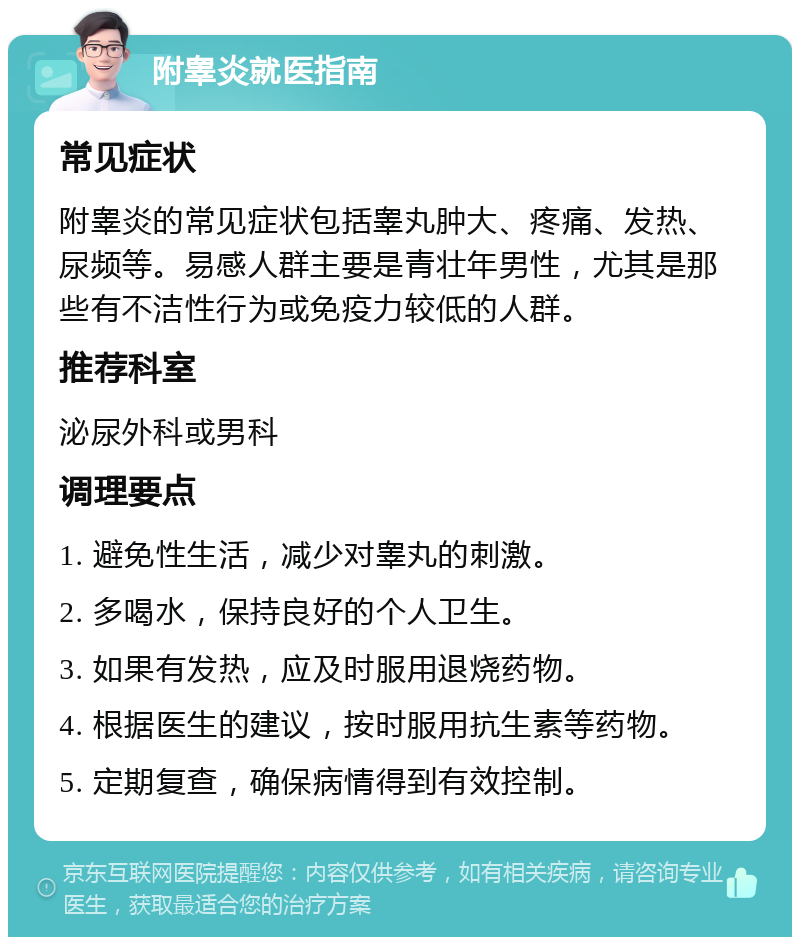 附睾炎就医指南 常见症状 附睾炎的常见症状包括睾丸肿大、疼痛、发热、尿频等。易感人群主要是青壮年男性，尤其是那些有不洁性行为或免疫力较低的人群。 推荐科室 泌尿外科或男科 调理要点 1. 避免性生活，减少对睾丸的刺激。 2. 多喝水，保持良好的个人卫生。 3. 如果有发热，应及时服用退烧药物。 4. 根据医生的建议，按时服用抗生素等药物。 5. 定期复查，确保病情得到有效控制。