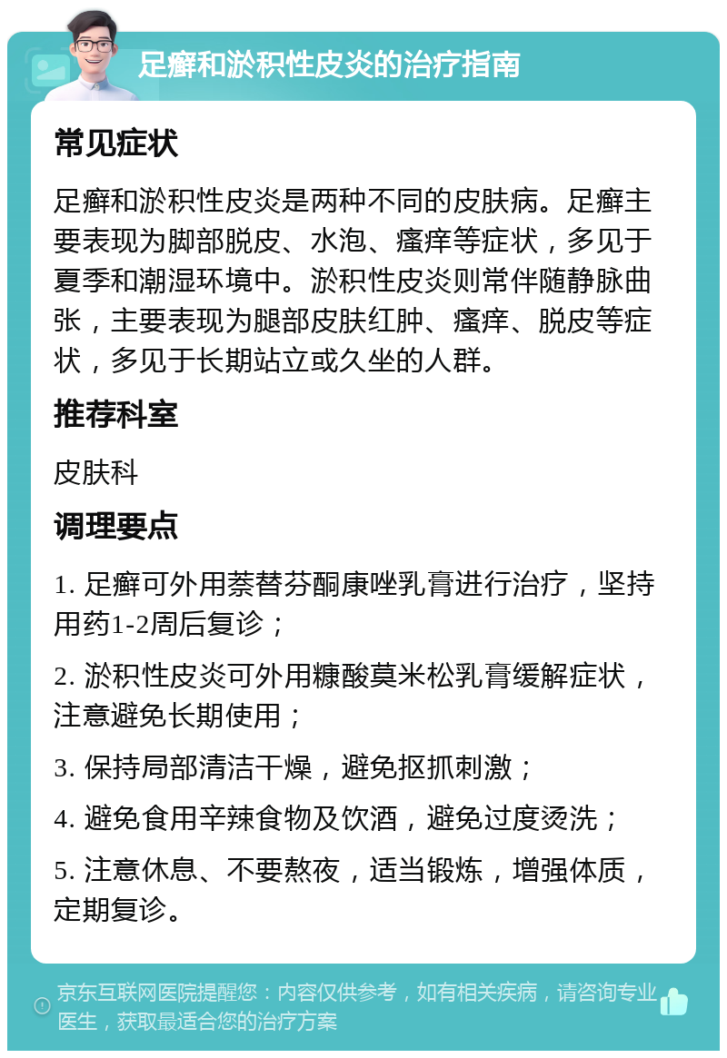 足癣和淤积性皮炎的治疗指南 常见症状 足癣和淤积性皮炎是两种不同的皮肤病。足癣主要表现为脚部脱皮、水泡、瘙痒等症状，多见于夏季和潮湿环境中。淤积性皮炎则常伴随静脉曲张，主要表现为腿部皮肤红肿、瘙痒、脱皮等症状，多见于长期站立或久坐的人群。 推荐科室 皮肤科 调理要点 1. 足癣可外用萘替芬酮康唑乳膏进行治疗，坚持用药1-2周后复诊； 2. 淤积性皮炎可外用糠酸莫米松乳膏缓解症状，注意避免长期使用； 3. 保持局部清洁干燥，避免抠抓刺激； 4. 避免食用辛辣食物及饮酒，避免过度烫洗； 5. 注意休息、不要熬夜，适当锻炼，增强体质，定期复诊。