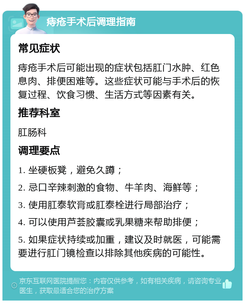 痔疮手术后调理指南 常见症状 痔疮手术后可能出现的症状包括肛门水肿、红色息肉、排便困难等。这些症状可能与手术后的恢复过程、饮食习惯、生活方式等因素有关。 推荐科室 肛肠科 调理要点 1. 坐硬板凳，避免久蹲； 2. 忌口辛辣刺激的食物、牛羊肉、海鲜等； 3. 使用肛泰软膏或肛泰栓进行局部治疗； 4. 可以使用芦荟胶囊或乳果糖来帮助排便； 5. 如果症状持续或加重，建议及时就医，可能需要进行肛门镜检查以排除其他疾病的可能性。