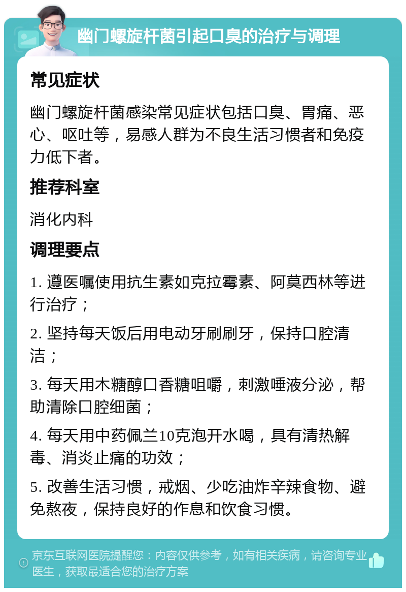 幽门螺旋杆菌引起口臭的治疗与调理 常见症状 幽门螺旋杆菌感染常见症状包括口臭、胃痛、恶心、呕吐等，易感人群为不良生活习惯者和免疫力低下者。 推荐科室 消化内科 调理要点 1. 遵医嘱使用抗生素如克拉霉素、阿莫西林等进行治疗； 2. 坚持每天饭后用电动牙刷刷牙，保持口腔清洁； 3. 每天用木糖醇口香糖咀嚼，刺激唾液分泌，帮助清除口腔细菌； 4. 每天用中药佩兰10克泡开水喝，具有清热解毒、消炎止痛的功效； 5. 改善生活习惯，戒烟、少吃油炸辛辣食物、避免熬夜，保持良好的作息和饮食习惯。