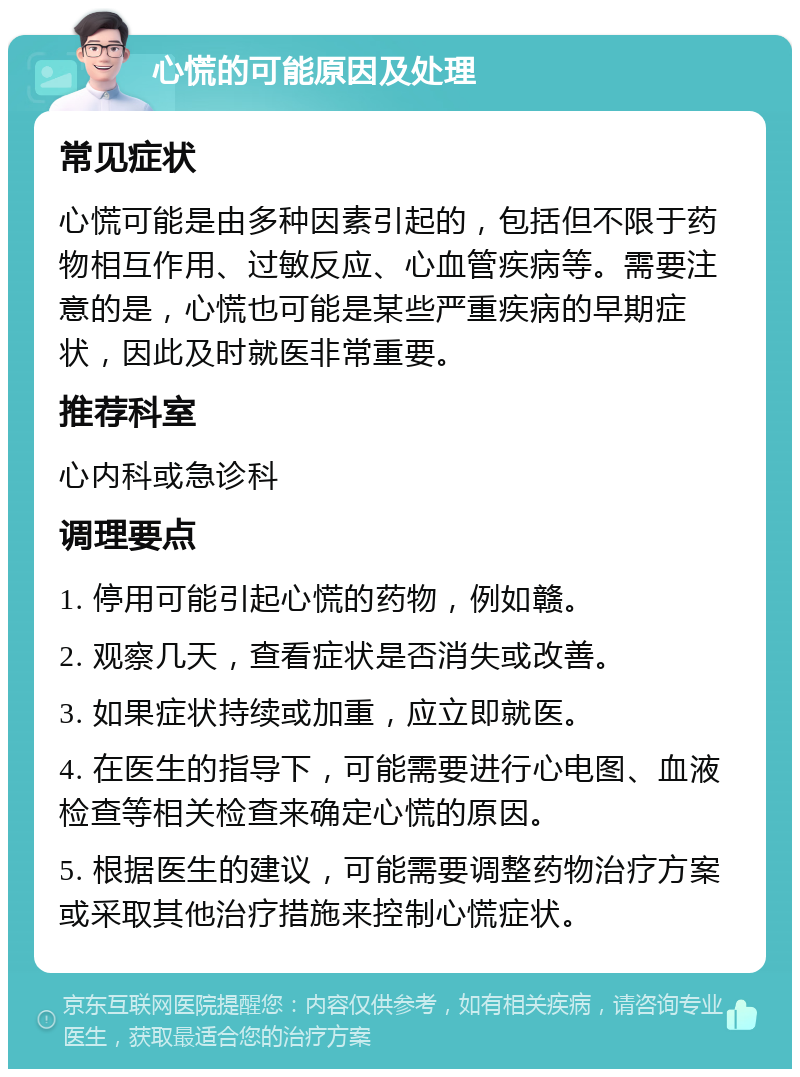 心慌的可能原因及处理 常见症状 心慌可能是由多种因素引起的，包括但不限于药物相互作用、过敏反应、心血管疾病等。需要注意的是，心慌也可能是某些严重疾病的早期症状，因此及时就医非常重要。 推荐科室 心内科或急诊科 调理要点 1. 停用可能引起心慌的药物，例如赣。 2. 观察几天，查看症状是否消失或改善。 3. 如果症状持续或加重，应立即就医。 4. 在医生的指导下，可能需要进行心电图、血液检查等相关检查来确定心慌的原因。 5. 根据医生的建议，可能需要调整药物治疗方案或采取其他治疗措施来控制心慌症状。