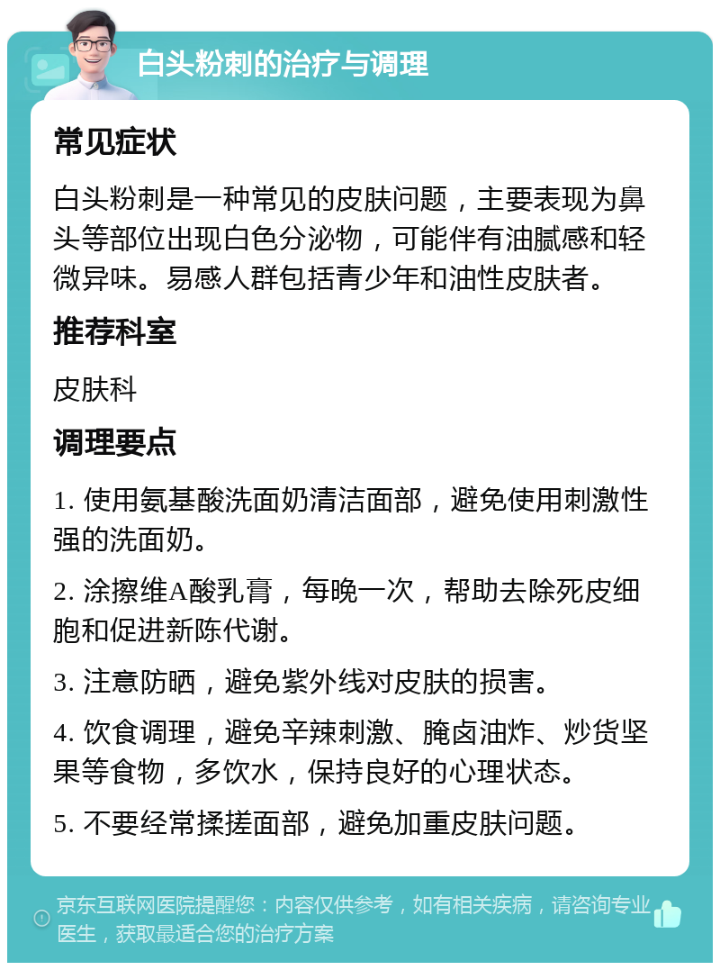 白头粉刺的治疗与调理 常见症状 白头粉刺是一种常见的皮肤问题，主要表现为鼻头等部位出现白色分泌物，可能伴有油腻感和轻微异味。易感人群包括青少年和油性皮肤者。 推荐科室 皮肤科 调理要点 1. 使用氨基酸洗面奶清洁面部，避免使用刺激性强的洗面奶。 2. 涂擦维A酸乳膏，每晚一次，帮助去除死皮细胞和促进新陈代谢。 3. 注意防晒，避免紫外线对皮肤的损害。 4. 饮食调理，避免辛辣刺激、腌卤油炸、炒货坚果等食物，多饮水，保持良好的心理状态。 5. 不要经常揉搓面部，避免加重皮肤问题。