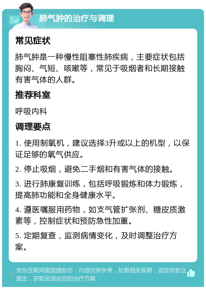 肺气肿的治疗与调理 常见症状 肺气肿是一种慢性阻塞性肺疾病，主要症状包括胸闷、气短、咳嗽等，常见于吸烟者和长期接触有害气体的人群。 推荐科室 呼吸内科 调理要点 1. 使用制氧机，建议选择3升或以上的机型，以保证足够的氧气供应。 2. 停止吸烟，避免二手烟和有害气体的接触。 3. 进行肺康复训练，包括呼吸锻炼和体力锻炼，提高肺功能和全身健康水平。 4. 遵医嘱服用药物，如支气管扩张剂、糖皮质激素等，控制症状和预防急性加重。 5. 定期复查，监测病情变化，及时调整治疗方案。