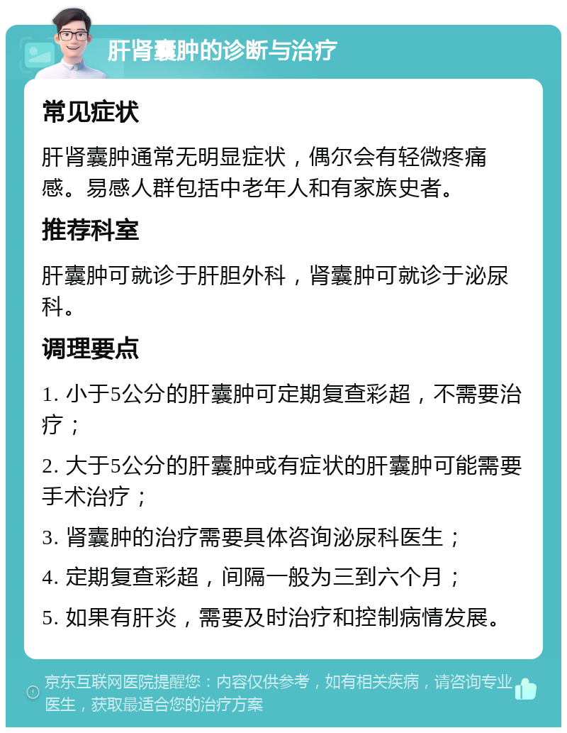 肝肾囊肿的诊断与治疗 常见症状 肝肾囊肿通常无明显症状，偶尔会有轻微疼痛感。易感人群包括中老年人和有家族史者。 推荐科室 肝囊肿可就诊于肝胆外科，肾囊肿可就诊于泌尿科。 调理要点 1. 小于5公分的肝囊肿可定期复查彩超，不需要治疗； 2. 大于5公分的肝囊肿或有症状的肝囊肿可能需要手术治疗； 3. 肾囊肿的治疗需要具体咨询泌尿科医生； 4. 定期复查彩超，间隔一般为三到六个月； 5. 如果有肝炎，需要及时治疗和控制病情发展。