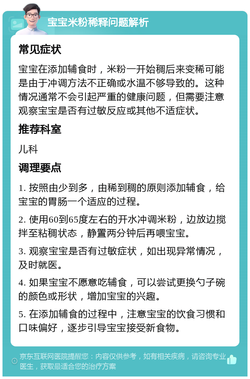 宝宝米粉稀释问题解析 常见症状 宝宝在添加辅食时，米粉一开始稠后来变稀可能是由于冲调方法不正确或水温不够导致的。这种情况通常不会引起严重的健康问题，但需要注意观察宝宝是否有过敏反应或其他不适症状。 推荐科室 儿科 调理要点 1. 按照由少到多，由稀到稠的原则添加辅食，给宝宝的胃肠一个适应的过程。 2. 使用60到65度左右的开水冲调米粉，边放边搅拌至粘稠状态，静置两分钟后再喂宝宝。 3. 观察宝宝是否有过敏症状，如出现异常情况，及时就医。 4. 如果宝宝不愿意吃辅食，可以尝试更换勺子碗的颜色或形状，增加宝宝的兴趣。 5. 在添加辅食的过程中，注意宝宝的饮食习惯和口味偏好，逐步引导宝宝接受新食物。