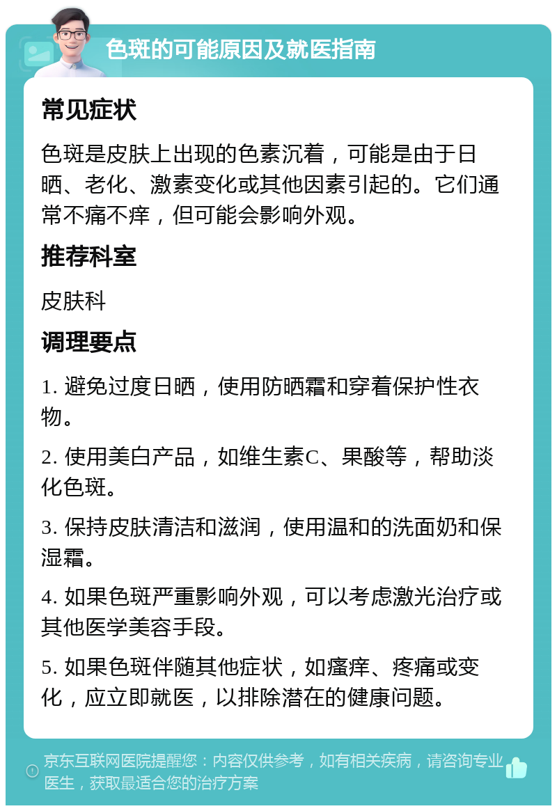 色斑的可能原因及就医指南 常见症状 色斑是皮肤上出现的色素沉着，可能是由于日晒、老化、激素变化或其他因素引起的。它们通常不痛不痒，但可能会影响外观。 推荐科室 皮肤科 调理要点 1. 避免过度日晒，使用防晒霜和穿着保护性衣物。 2. 使用美白产品，如维生素C、果酸等，帮助淡化色斑。 3. 保持皮肤清洁和滋润，使用温和的洗面奶和保湿霜。 4. 如果色斑严重影响外观，可以考虑激光治疗或其他医学美容手段。 5. 如果色斑伴随其他症状，如瘙痒、疼痛或变化，应立即就医，以排除潜在的健康问题。