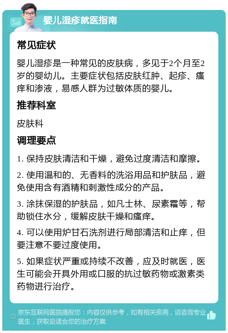 婴儿湿疹就医指南 常见症状 婴儿湿疹是一种常见的皮肤病，多见于2个月至2岁的婴幼儿。主要症状包括皮肤红肿、起疹、瘙痒和渗液，易感人群为过敏体质的婴儿。 推荐科室 皮肤科 调理要点 1. 保持皮肤清洁和干燥，避免过度清洁和摩擦。 2. 使用温和的、无香料的洗浴用品和护肤品，避免使用含有酒精和刺激性成分的产品。 3. 涂抹保湿的护肤品，如凡士林、尿素霜等，帮助锁住水分，缓解皮肤干燥和瘙痒。 4. 可以使用炉甘石洗剂进行局部清洁和止痒，但要注意不要过度使用。 5. 如果症状严重或持续不改善，应及时就医，医生可能会开具外用或口服的抗过敏药物或激素类药物进行治疗。