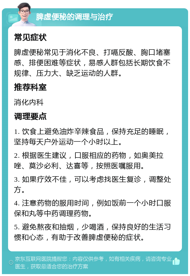 脾虚便秘的调理与治疗 常见症状 脾虚便秘常见于消化不良、打嗝反酸、胸口堵塞感、排便困难等症状，易感人群包括长期饮食不规律、压力大、缺乏运动的人群。 推荐科室 消化内科 调理要点 1. 饮食上避免油炸辛辣食品，保持充足的睡眠，坚持每天户外运动一个小时以上。 2. 根据医生建议，口服相应的药物，如奥美拉唑、莫沙必利、达喜等，按照医嘱服用。 3. 如果疗效不佳，可以考虑找医生复诊，调整处方。 4. 注意药物的服用时间，例如饭前一个小时口服保和丸等中药调理药物。 5. 避免熬夜和抽烟，少喝酒，保持良好的生活习惯和心态，有助于改善脾虚便秘的症状。