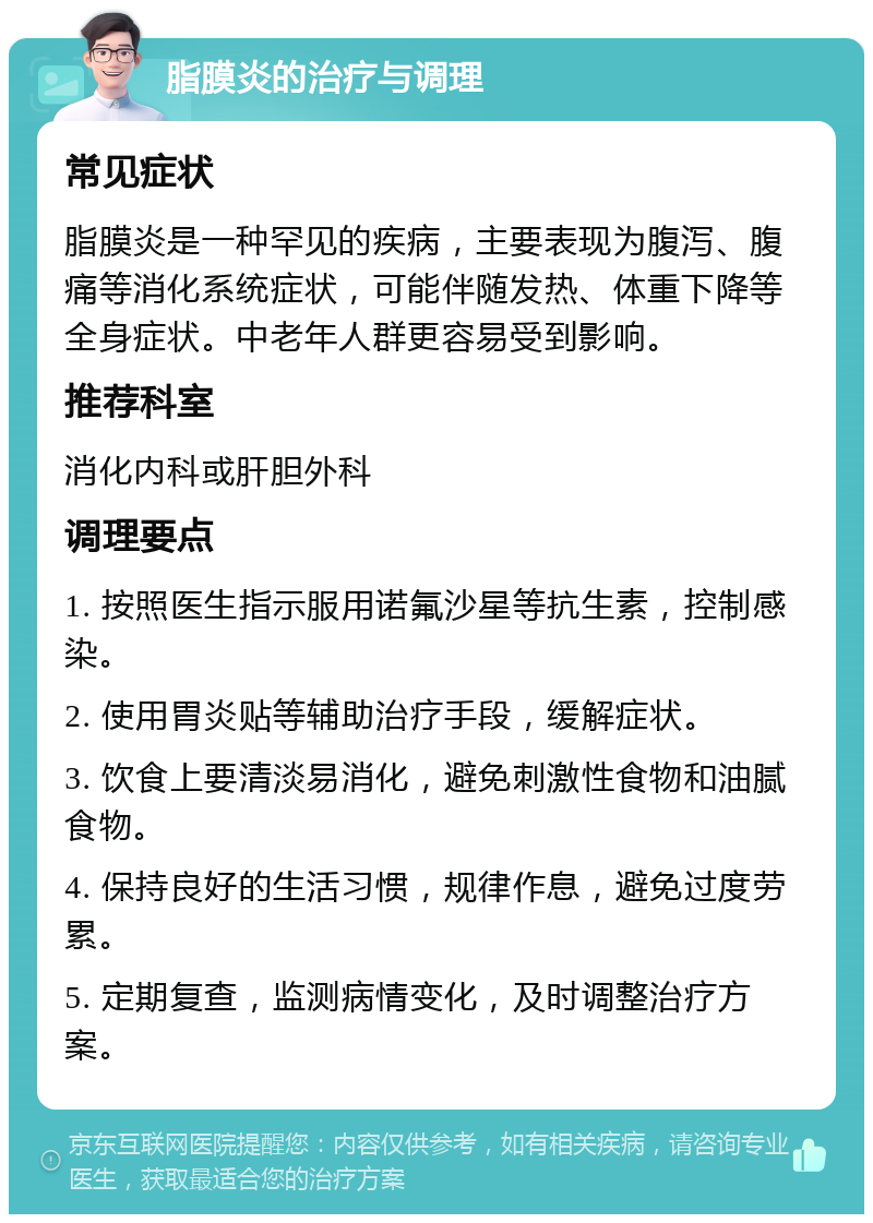 脂膜炎的治疗与调理 常见症状 脂膜炎是一种罕见的疾病，主要表现为腹泻、腹痛等消化系统症状，可能伴随发热、体重下降等全身症状。中老年人群更容易受到影响。 推荐科室 消化内科或肝胆外科 调理要点 1. 按照医生指示服用诺氟沙星等抗生素，控制感染。 2. 使用胃炎贴等辅助治疗手段，缓解症状。 3. 饮食上要清淡易消化，避免刺激性食物和油腻食物。 4. 保持良好的生活习惯，规律作息，避免过度劳累。 5. 定期复查，监测病情变化，及时调整治疗方案。