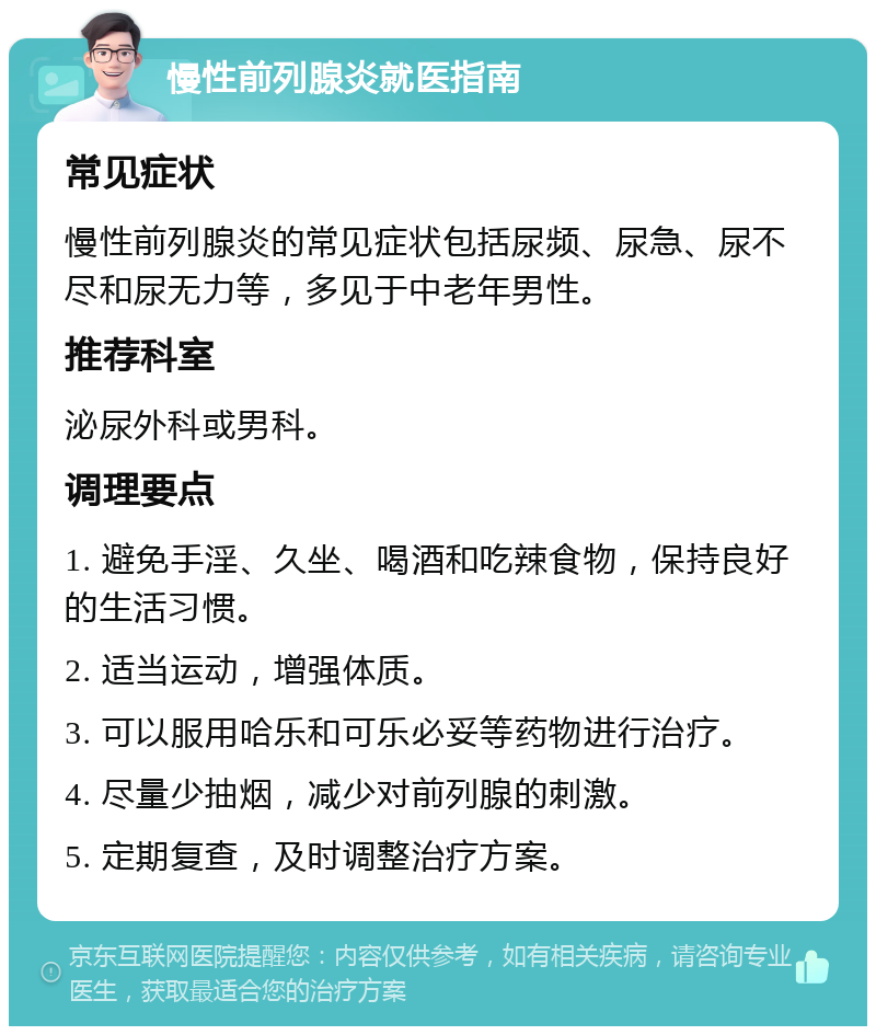 慢性前列腺炎就医指南 常见症状 慢性前列腺炎的常见症状包括尿频、尿急、尿不尽和尿无力等，多见于中老年男性。 推荐科室 泌尿外科或男科。 调理要点 1. 避免手淫、久坐、喝酒和吃辣食物，保持良好的生活习惯。 2. 适当运动，增强体质。 3. 可以服用哈乐和可乐必妥等药物进行治疗。 4. 尽量少抽烟，减少对前列腺的刺激。 5. 定期复查，及时调整治疗方案。